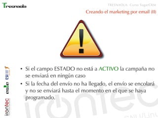 TRESNAOLA: Curso SugarCRM

                              Creando el marketing por email (II)




●   Si el campo ESTADO no está a ACTIVO la campaña no
    se enviará en ningún caso
●   Si la fecha del envío no ha llegado, el envío se encolará
    y no se enviará hasta el momento en el que se haya
    programado.
 