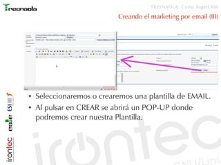 TRESNAOLA: Curso SugarCRM

                            Creando el marketing por email (III)




●   Seleccionaremos o crearemos una plantilla de EMAIL.
●   Al pulsar en CREAR se abrirá un POP-UP donde
    podremos crear nuestra Plantilla.
 