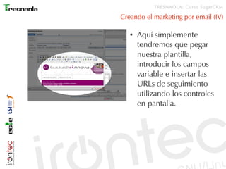 TRESNAOLA: Curso SugarCRM

Creando el marketing por email (IV)

   ●   Aquí simplemente
       tendremos que pegar
       nuestra plantilla,
       introducir los campos
       variable e insertar las
       URLs de seguimiento
       utilizando los controles
       en pantalla.
 