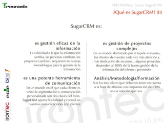 TRESNAOLA: Curso SugarCRM

                                                           ¿Qué es SugarCRM? (II)

                                  SugarCRM es:


        es gestión eficaz de la                    es gestión de proyectos
                   información                            complejos
     La velocidad a la que la información    En un mundo dominado por el rápido consumo,
       cambia, las personas cambian, los      los clientes demandan cada vez más atención y
 proyectos cambian, requieren de nuevas      más dedicación de recursos... algunos proyectos
       metodologías para la gestión de la       dependen al 100% de la buena gestión de la
                              información            información del cliente / proveedor

es una potente herramienta                   Análisis/Metodología/Formación
          de comunicación                    Son los tres pilares que debemos tener en cuenta
  En un mundo en el que cada cliente es       a la hora de afrontar una implantación de CRM
  único la segmentación y comunicación                    sea la solución que sea.
   personalizada son dos claves del éxito.
SugarCRM aporta flexibilidad y control en
    nuestras comunicaciones con clientes
 