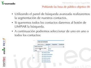 TRESNAOLA: Curso SugarCRM

                       Poblando las listas de público objetivo (II)

●   Utilizando el panel de búsqueda avanzada realizaremos
    la segmentación de nuestros contactos.
●   Si queremos todos los contactos daremos al botón de
    LIMPIAR la búsqueda.
●   A continuación podremos seleccionar de uno en uno o
    todos los contactos:
 