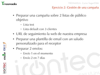 TRESNAOLA: Curso SugarCRM

                                  Ejercicio 2: Gestión de una campaña

●   Preparar una campaña sobre 2 listas de público
    objetivo
      –   Lista test
      –   Lista default con 3 clientes
●   URL de seguimiento la web de nuestra empresa
●   Preparar una plantilla de email con un saludo
    personalizado para el receptor
●   Preparar 2 envíos:
      –   Envío 1 en el momento
      –   Envío 2 en 7 días
 