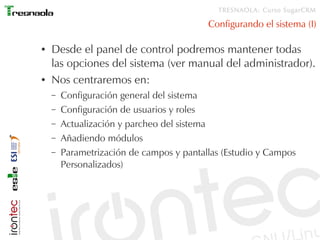 TRESNAOLA: Curso SugarCRM

                                          Configurando el sistema (I)

●   Desde el panel de control podremos mantener todas
    las opciones del sistema (ver manual del administrador).
●   Nos centraremos en:
    –   Configuración general del sistema
    –   Configuración de usuarios y roles
    –   Actualización y parcheo del sistema
    –   Añadiendo módulos
    –   Parametrización de campos y pantallas (Estudio y Campos
        Personalizados)
 