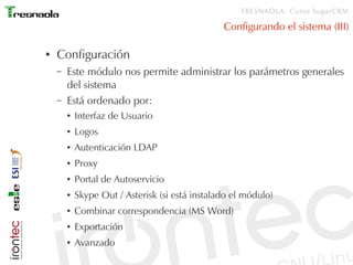 TRESNAOLA: Curso SugarCRM

                                                 Configurando el sistema (III)

●   Configuración
    –   Este módulo nos permite administrar los parámetros generales
        del sistema
    –   Está ordenado por:
        ●   Interfaz de Usuario
        ●   Logos
        ●   Autenticación LDAP
        ●   Proxy
        ●   Portal de Autoservicio
        ●   Skype Out / Asterisk (si está instalado el módulo)
        ●   Combinar correspondencia (MS Word)
        ●   Exportación
        ●   Avanzado
 