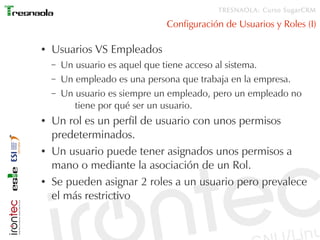 TRESNAOLA: Curso SugarCRM

                               Configuración de Usuarios y Roles (I)

●   Usuarios VS Empleados
    –   Un usuario es aquel que tiene acceso al sistema.
    –   Un empleado es una persona que trabaja en la empresa.
    –   Un usuario es siempre un empleado, pero un empleado no
           tiene por qué ser un usuario.
●   Un rol es un perfil de usuario con unos permisos
    predeterminados.
●   Un usuario puede tener asignados unos permisos a
    mano o mediante la asociación de un Rol.
●   Se pueden asignar 2 roles a un usuario pero prevalece
    el más restrictivo
 