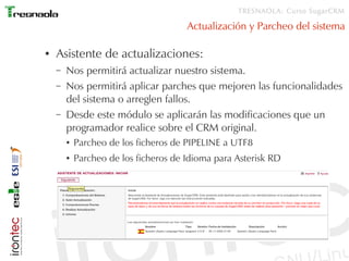 TRESNAOLA: Curso SugarCRM

                                       Actualización y Parcheo del sistema

●   Asistente de actualizaciones:
    –   Nos permitirá actualizar nuestro sistema.
    –   Nos permitirá aplicar parches que mejoren las funcionalidades
        del sistema o arreglen fallos.
    –   Desde este módulo se aplicarán las modificaciones que un
        programador realice sobre el CRM original.
        ●   Parcheo de los ficheros de PIPELINE a UTF8
        ●   Parcheo de los ficheros de Idioma para Asterisk RD
 