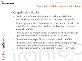 TRESNAOLA: Curso SugarCRM

                                Añadiendo módulos y paquetes de idioma

●   Cargador de módulos
    –   Desde este módulo administrativo podremos SUBIR e
        INSTALAR los paquetes de idioma y módulos adicionales.
    –   Al subir paquetes de idioma tenemos que tener cuidado con
        la versión del mismo y los posibles cambios que hayamos
        realizado al CRM.
        ●   En ocasiones es necesario crear un parche de Idioma y aplicarlo
            posteriormente desde el Asistente de actualizaciones.
    –   Existen módulos específicos para cada versión de CRM.
        ●   Se puede trucar modificando el fichero manifest.php que viene
            dentro del ZIP del módulo adicional (BAJO TU
            RESPONSABILIDAD YA QUE PUEDES DAÑAR EL SISTEMA).
 
