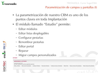 TRESNAOLA: Curso SugarCRM

                           Parametrización de campos y pantallas (I)

●   La parametrización de nuestro CRM es uno de los
    puntos claves en toda Implantación
●   El módulo llamado “Estudio” permite:
    –   Editar módulos
    –   Editar listas desplegables
    –   Configurar pestañas
    –   Renombrar pestañas
    –   Editar portal
    –   Reparar
    –   Migrar campos personalizados
 