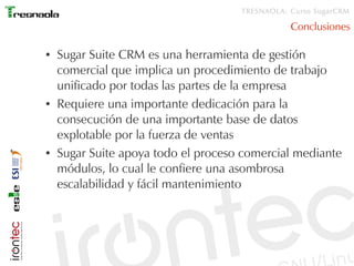 TRESNAOLA: Curso SugarCRM

                                                Conclusiones

●   Sugar Suite CRM es una herramienta de gestión
    comercial que implica un procedimiento de trabajo
    unificado por todas las partes de la empresa
●   Requiere una importante dedicación para la
    consecución de una importante base de datos
    explotable por la fuerza de ventas
●   Sugar Suite apoya todo el proceso comercial mediante
    módulos, lo cual le confiere una asombrosa
    escalabilidad y fácil mantenimiento
 