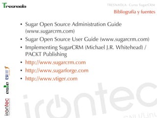 TRESNAOLA: Curso SugarCRM

                                      Bibliografía y fuentes

●   Sugar Open Source Administration Guide
    (www.sugarcrm.com)
●   Sugar Open Source User Guide (www.sugarcrm.com)
●   Implementing SugarCRM (Michael J.R. Whitehead) /
    PACKT Publishing
●   http://www.sugarcrm.com
●   http://www.sugarforge.com
●   http://www.vtiger.com
 