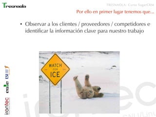 TRESNAOLA: Curso SugarCRM

                          Por ello en primer lugar tenemos que...

●   Observar a los clientes / proveedores / competidores e
    identificar la información clave para nuestro trabajo
 