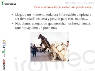 TRESNAOLA: Curso SugarCRM

                Pero la información se vuelve una pesada carga...

●   Llegado un momento toda esa información empieza a
    ser demasiado extensa y pesada para esos medios...
●   Nos damos cuentas de que necesitamos herramientas
    que nos ayuden un poco más
 