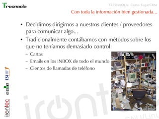 TRESNAOLA: Curso SugarCRM

                          Con toda la información bien gestionada...

●   Decidimos dirigirnos a nuestros clientes / proveedores
    para comunicar algo...
●   Tradicionalmente contábamos con métodos sobre los
    que no teníamos demasiado control:
    –   Cartas
    –   Emails en los INBOX de todo el mundo
    –   Cientos de llamadas de teléfono
 