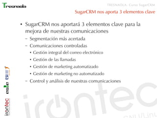 TRESNAOLA: Curso SugarCRM

                                   SugarCRM nos aporta 3 elementos clave

●   SugarCRM nos aportará 3 elementos clave para la
    mejora de nuestras comunicaciones
    –   Segmentación más acertada
    –   Comunicaciones controladas
        ●   Gestión integral del correo electrónico
        ●   Gestión de las llamadas
        ●   Gestión de marketing automatizado
        ●   Gestión de marketing no automatizado
    –   Control y análisis de nuestras comunicaciones
 