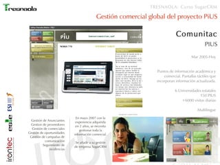 TRESNAOLA: Curso SugarCRM

                                           Gestión comercial global del proyecto PiUS

                                                                                           Comunitac
                                                                                                             PIUS
                                                                                                    Mar 2005-Hoy


                                                                                Puntos de información académica y
                                                                                   comercial. Pantallas táctiles que
                                                                               incorporan información actualizada.

                                                                                          6 Universidades estatales
                                                                                                        150 PIUS
                                                                                             +6000 visitas diarias

                                                                                                        Multilingue
                                                      Imagenes comerciales

                             En mayo 2007 con la
  Gestión de Anunciantes     experiencia adquirida
 Gestion de proveedores      en 2 años, se necesita
  Gestión de comerciales        gestionar toda la
Gestión de oportunidades    información comercial.
 Gestión de campañas de
           comunicación      Se añade a su gestión
          Seguimiento de    de empresa SugarCRM
              incidencias
 