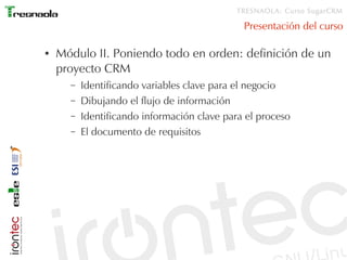 TRESNAOLA: Curso SugarCRM

                                              Presentación del curso

●   Módulo II. Poniendo todo en orden: definición de un
    proyecto CRM
      –   Identificando variables clave para el negocio
      –   Dibujando el flujo de información
      –   Identificando información clave para el proceso
      –   El documento de requisitos
 