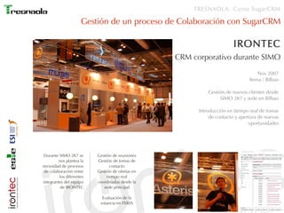TRESNAOLA: Curso SugarCRM

                     Gestión de un proceso de Colaboración con SugarCRM

                                                                        IRONTEC
                                                  CRM corporativo durante SIMO
                                                                                   Nov 2007
                                                                               Ifema / Bilbao

                                                            Gestión de nuevos clientes desde
                                                                 SIMO 2K7 y sede en Bilbao

                                                        Introducción en tiempo real de tomas
                                                             de contacto y apertura de nuevas
                                                                               oportunidades




Durante SIMO 2K7 se       Gestión de reuniones
         nos plantea la   Gestión de tomas de
necesidad de procesos            contacto
 de colaboración entre    Gestión de ofertas en
         los diferentes        tiempo real
integrantes del equipo    coordinadas desde la
          de IRONTEC         sede principal

                            Evaluación de la
                           estancia en FERIA
 