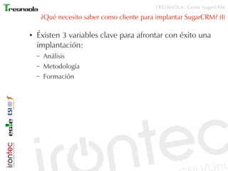 TRESNAOLA: Curso SugarCRM

        ¿Qué necesito saber como cliente para implantar SugarCRM? (I)

●   Éxisten 3 variables clave para afrontar con éxito una
    implantación:
    –   Análisis
    –   Metodología
    –   Formación
 