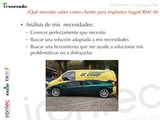 TRESNAOLA: Curso SugarCRM

    ¿Qué necesito saber como cliente para implantar SugarCRM? (II)

●   Análisis de mis necesidades:
    –   Conocer perfectamente que necesito
    –   Buscar una solución adaptada a mis necesidades
    –   Buscar una herramienta que me ayude a solucionar mis
        problemáticas no a disfrazarlas
 