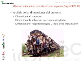 TRESNAOLA: Curso SugarCRM

    ¿Qué necesito saber como cliente para implantar SugarCRM? (III)

●   Análisis de las dimensiones del proyecto
    –   Dimensionar el hardware
    –   Dimensionar la aplicación que vamos a implantar
    –   Dimensionar el riesgo tecnológico y social de la implantación
 