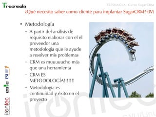 TRESNAOLA: Curso SugarCRM

    ¿Qué necesito saber como cliente para implantar SugarCRM? (IV)

●   Metodología
    –   A partir del análisis de
        requisito elaborar con el el
        proveedor una
        metodología que le ayude
        a resolver mis problemas
    –   CRM es muuuuucho más
        que una herramienta
    –   CRM ES
        METODOLOGÍA!!!!!!!
    –   Metodología es
        continuidad y éxito en el
        proyecto
 
