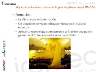 TRESNAOLA: Curso SugarCRM

    ¿Qué necesito saber como cliente para implantar SugarCRM? (V)

●   Formación
    –   La última clave es la formación
    –   Un usuario no formado echará por tierra todos nuestros
        esfuerzos
    –   Aplicar la metodología correctamente es lo único que puede
        garantizar el éxito de las soluciones implantadas
 
