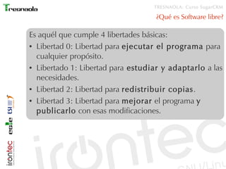 TRESNAOLA: Curso SugarCRM

                                    ¿Qué es Software libre?

Es aquél que cumple 4 libertades básicas:
● Libertad 0: Libertad para ejecutar el programa para


  cualquier propósito.
● Libertado 1: Libertad para estudiar y adaptarlo a las


  necesidades.
● Libertad 2: Libertad para redistribuir copias .


● Libertad 3: Libertad para mejorar el programa y


  publicarlo con esas modificaciones.
 