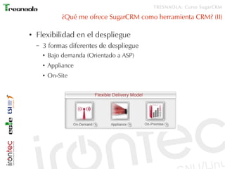 TRESNAOLA: Curso SugarCRM

                ¿Qué me ofrece SugarCRM como herramienta CRM? (II)

●   Flexibilidad en el despliegue
    –   3 formas diferentes de despliegue
        ●   Bajo demanda (Orientado a ASP)
        ●   Appliance
        ●   On-Site
 