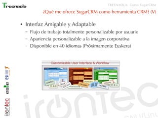 TRESNAOLA: Curso SugarCRM

              ¿Qué me ofrece SugarCRM como herramienta CRM? (V)

●   Interfaz Amigable y Adaptable
    –   Flujo de trabajo totalmente personalizable por usuario
    –   Apariencia personalizable a la imagen corporativa
    –   Disponible en 40 idiomas (Próximamente Euskera)
 