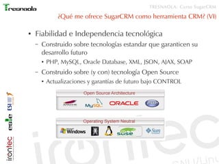 TRESNAOLA: Curso SugarCRM

                ¿Qué me ofrece SugarCRM como herramienta CRM? (VI)

●   Fiabilidad e Independencia tecnológica
    –   Construido sobre tecnologías estandar que garanticen su
        desarrollo futuro
        ●   PHP, MySQL, Oracle Database, XML, JSON, AJAX, SOAP
    –   Construido sobre (y con) tecnología Open Source
        ●   Actualizaciones y garantías de futuro bajo CONTROL
 