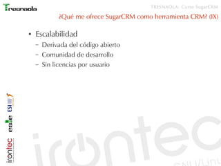 TRESNAOLA: Curso SugarCRM

             ¿Qué me ofrece SugarCRM como herramienta CRM? (IX)

●   Escalabilidad
    –   Derivada del código abierto
    –   Comunidad de desarrollo
    –   Sin licencias por usuario
 