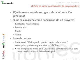 TRESNAOLA: Curso SugarCRM

                          ¿Cómo se sacan conclusiones de los proyectos?

●   ¿Quién se encarga de recoger toda la información
    generada?
●   ¿Qué se almacena como conclusión de un proyecto?
    –   Contactos relacionados
    –   Estadísticas
    –   Mails
    –   Notas
●   La regla de oro:
    –   Mete en el CRM aquello que te cuesta más buscar /
        conseguir / gestionar que meter en el CRM
        ●   Por ejemplo: no metes en el CRM donde comprar cocacolas pero
            metes donde conseguir bolas de txikipark
 