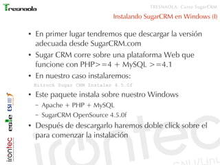 TRESNAOLA: Curso SugarCRM

                              Instalando SugarCRM en Windows (I)

●   En primer lugar tendremos que descargar la versión
    adecuada desde SugarCRM.com
●   Sugar CRM corre sobre una plataforma Web que
    funcione con PHP>=4 + MySQL >=4.1
●   En nuestro caso instalaremos:
    Bitrock Sugar CRM Instaler 4.5.0f
●   Este paquete instala sobre nuestro Windows
    –   Apache + PHP + MySQL
    –   SugarCRM OpenSource 4.5.0f
●   Después de descargarlo haremos doble click sobre el
    para comenzar la instalación
 