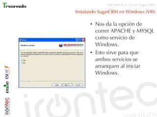 TRESNAOLA: Curso SugarCRM

Instalando SugarCRM en Windows (VIII)

      ●   Nos da la opción de
          correr APACHE y MYSQL
          como servicio de
          Windows.
      ●   Esto sirve para que
          ambos servicios se
          arranquen al iniciar
          Windows.
 