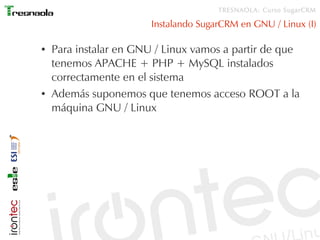 TRESNAOLA: Curso SugarCRM

                        Instalando SugarCRM en GNU / Linux (I)

●   Para instalar en GNU / Linux vamos a partir de que
    tenemos APACHE + PHP + MySQL instalados
    correctamente en el sistema
●   Además suponemos que tenemos acceso ROOT a la
    máquina GNU / Linux
 