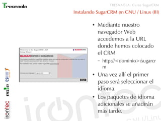 TRESNAOLA: Curso SugarCRM

Instalando SugarCRM en GNU / Linux (III)

        ●   Mediante nuestro
            navegador Web
            accedemos a la URL
            donde hemos colocado
            el CRM
            –   http://<dominio>/sugarcr
                m
        ●   Una vez allí el primer
            paso será seleccionar el
            idioma.
        ●   Los paquetes de idioma
            adicionales se añadirán
            más tarde.
 