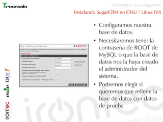 TRESNAOLA: Curso SugarCRM

Instalando SugarCRM en GNU / Linux (VI)

        ●   Configuramos nuestra
            base de datos.
        ●   Necesitaremos tener la
            contraseña de ROOT de
            MySQL o que la base de
            datos nos la haya creado
            el administrador del
            sistema.
        ●   Podremos elegir si
            queremos que rellene la
            base de datos con datos
            de prueba
 