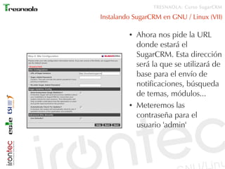 TRESNAOLA: Curso SugarCRM

Instalando SugarCRM en GNU / Linux (VII)

         ●   Ahora nos pide la URL
             donde estará el
             SugarCRM. Esta dirección
             será la que se utilizará de
             base para el envío de
             notificaciones, búsqueda
             de temas, módulos...
         ●   Meteremos las
             contraseña para el
             usuario 'admin'
 