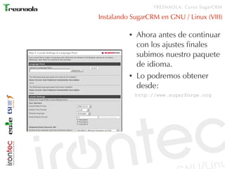 TRESNAOLA: Curso SugarCRM

Instalando SugarCRM en GNU / Linux (VIII)

          ●   Ahora antes de continuar
              con los ajustes finales
              subimos nuestro paquete
              de idioma.
          ●   Lo podremos obtener
              desde:
              http://www.sugarforge.org
 