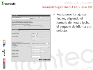 TRESNAOLA: Curso SugarCRM

Instalando SugarCRM en GNU / Linux (IX)

        ●   Realizamos los ajustes
            finales, eligiendo el
            formato de hora y fecha,
            el paquete de idioma por
            defecto...
 
