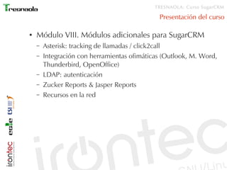 TRESNAOLA: Curso SugarCRM

                                              Presentación del curso

●   Módulo VIII. Módulos adicionales para SugarCRM
    –   Asterisk: tracking de llamadas / click2call
    –   Integración con herramientas ofimáticas (Outlook, M. Word,
        Thunderbird, OpenOffice)
    –   LDAP: autenticación
    –   Zucker Reports & Jasper Reports
    –   Recursos en la red
 