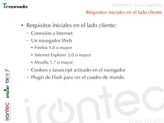 TRESNAOLA: Curso SugarCRM

                                      Requisitos iniciales en el lado cliente

●   Requisitos iniciales en el lado cliente:
    –   Conexión a Internet
    –   Un navegador Web
        ●   Firefox 1.0 o mayor
        ●   Internet Explorer 5.0 o mayor
        ●   Mozilla 1.7 o mayor
    –   Cookies y Javascript activado en el navegador
    –   Plugin de Flash para ver el cuadro de mando
 