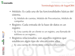 TRESNAOLA: Curso SugarCRM

                                    Terminología básica de SugarCRM

●   Módulo: Es cada una de las funcionalidades básicas del
    sistema.
    –   Ej: Módulo de cuentas, Módulo de Precontactos, Módulo de
        campañas
●   Registro: Cada entrada de la base de datos es un
    registro
    –   Ej: Una cuenta de un cliente es un registro, una llamada de
        teléfono es un registro...
●   Registros relacionados: son aquellos registros que
    establecen algún tipo de vínculo entre ellos
    –   Ej: una cuenta de cliente tiene contactos relacionados
 