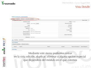 TRESNAOLA: Curso SugarCRM

                                                      Vista Detalle




              Mediante este menu podremos entrar
en la vista edición, duplicar, eliminar o alguna opcion especial
         que dependerá del módulo en el que estemos
 