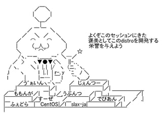 　　　　　　　　 ／￣＼
　　　　　　　　|　　　 　|
　　　 　　　　　＼＿／
　　　　　　　　　　|
　　　　　 　／ ￣ ￣　＼
　　　　　／　　＼　／　　＼　                 よくぞこのセッションにきた　　
　　　 ／　　 ⌒　　　⌒ 　　＼　　　　　　褒美としてこのdistroを開発する
　　　 |　　　　（__人__）　　 　　|　　　　　　栄誉を与えよう
　　　 ＼　　　 ｀ ⌒´　　　　／　　　☆
　　　　/ヽ､--ー､＿＿,-‐´ ＼─／
　　 ／　> 　　ヽ▼●▼<＼　　||ｰ､.
　 / ヽ､　　　＼ i　|｡|　|/　 ヽ　(ニ､｀ヽ.
　.l　　　ヽ 　　　 l　|｡|　| ｒ-､y　｀ﾆ　 ﾉ ＼
　l　　　　 |　　 　|ー─ | ￣ l 　　｀~ヽ＿ノ＿＿＿_
　　　　／う゛ぁいんヽ-'ヽ--'　　／　じぇんつー ／|
　　　.|￣￣￣￣￣￣|／|　　　 |￣￣￣￣￣￣|／| ＿＿＿＿＿＿
／￣ももんが／|　￣|__」／_うぶんつ　　／|￣|__,」＿＿_　　　　／|
|￣￣￣￣￣|／すーぜ　￣／￣￣￣￣|／ でびあん ／|　　／　.|
|￣ふぇどら￣|￣CentOS|／l￣slax-ja|￣￣￣￣￣|／|　／
|￣￣￣￣￣￣￣￣￣￣￣￣￣￣￣￣￣￣￣￣￣￣￣
 