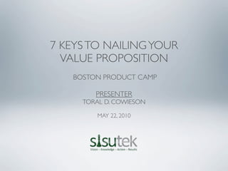 7 KEYS TO NAILING YOUR
  VALUE PROPOSITION
   BOSTON PRODUCT CAMP

        PRESENTER
     TORAL D. COWIESON

         MAY 22, 2010
 