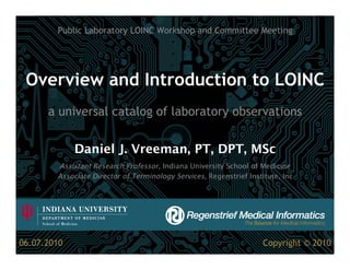 Public Laboratory LOINC Workshop and Committee Meeting




 Overview and Introduction to LOINC
      a universal catalog of laboratory observations


             Daniel J. Vreeman, PT, DPT, MSc
        Assistant Research Professor, Indiana University School of Medicine
        Associate Director of Terminology Services, Regenstrief Institute, Inc




06.07.2010                                                           Copyright © 2010
 