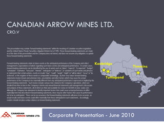 CANADIAN ARROW MINES LTD.
CRO.V


This presentation may contain "forward-looking statements" within the meaning of Canadian securities legislation
and the United States Private Securities Litigation Reform Act of 1995. These forward-looking statements are made
as of the date of this presentation and the Company does not intend, and does not assume any obligation, to update
these forward-looking statements.


Forward-looking statements relate to future events or the anticipated performance of the Company and reflect                Kenbridge
management’s expectations or beliefs regarding such future events and anticipated performance. In certain cases,
forward-looking statements can be identified by the use of words such as "plans", "expects", "is expected", "budget",
                                                                                                                                              Timmins
"scheduled", "estimates", "forecasts", "intends", "anticipates" or "believes", or variations of such words and phrases
or statements that certain actions, events or results "may", "could", "would", "might" or "will be taken", "occur" or "be
achieved", or the negative of these words or comparable terminology. By their very nature forward-looking
statements involve known and unknown risks, uncertainties and other factors which may cause the actual                           Turtlepond
performance of the Company to be materially different from any anticipated performance expressed or implied by the
forward-looking statements. Such factors include various risks related to the Company’s operations, which are
detailed from time to time in the Company’s interim and annual financial statements and management’s discussion
and analysis of those statements, all of which are filed and available for review on SEDAR at www. sedar.com.
Although the Company has attempted to identify important factors that could cause actual performance to differ
materially from that described in forward-looking statements, there may be other factors that cause its performance
not to be as anticipated. There can be no assurance that forward-looking statements will prove to be accurate, as
actual results and future events could differ materially from those anticipated in such statements. Accordingly,
readers should not place undue reliance on forward-looking statements.




                                                          Corporate Presentation - June 2010
 