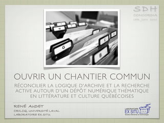 SDH
                                                                   CONCORDIA
                                                                   1ER JUIN 2010




OUVRIR UN CHANTIER COMMUN
RÉCONCILIER LA LOGIQUE D'ARCHIVE ET LA RECHERCHE
ACTIVE AUTOUR D'UN DÉPÔT NUMÉRIQUE THÉMATIQUE
     EN LITTÉRATURE ET CULTURE QUÉBÉCOISES

RENÉ AUDET !        !   !   !   !   !   !   !           LABORATOIRE
CRILCQ, UNIVERSITÉ LAVAL!   !   !   !   !   !           EX SITU
LABORATOIRE EX SITU!!   !   !   !   !   !   !   !   !   études littéraires et technologie
 