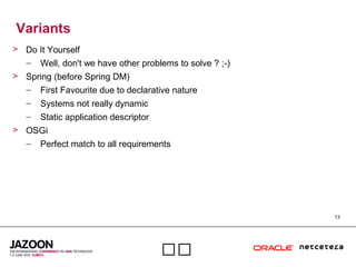 13

Variants
> Do It Yourself
– Well, don't we have other problems to solve ? ;-)
> Spring (before Spring DM)
– First Favourite due to declarative nature
– Systems not really dynamic
– Static application descriptor
> OSGi
– Perfect match to all requirements
 